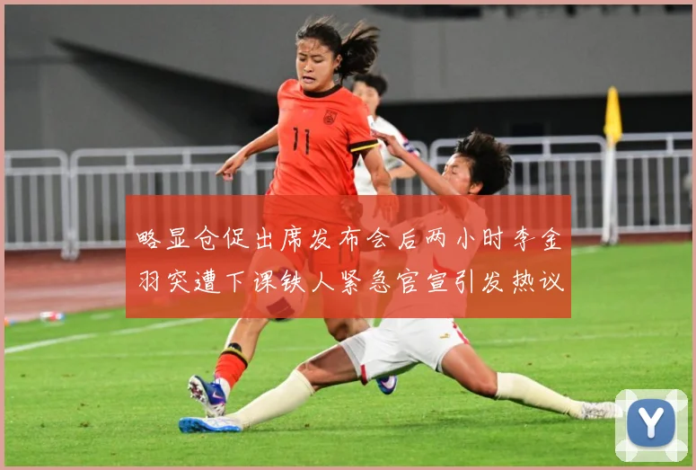 略显仓促出席发布会后两小时李金羽突遭下课铁人紧急官宣引发热议战术观察：最新赛事动态与深度分析