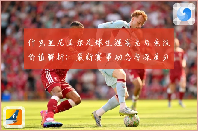 什克里尼亚尔足球生涯高光与竞技价值解析：最新赛事动态与深度分析