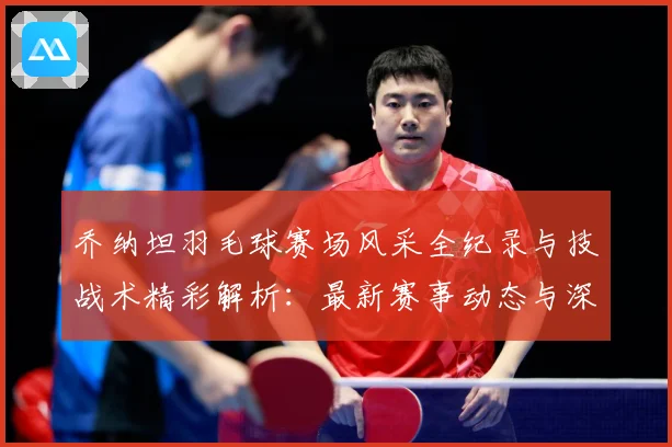 乔纳坦羽毛球赛场风采全纪录与技战术精彩解析：最新赛事动态与深度分析