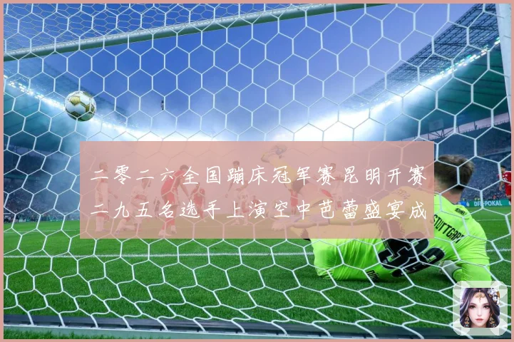 二零二六全国蹦床冠军赛昆明开赛二九五名选手上演空中芭蕾盛宴成长观察：最新赛事动态与深度分析