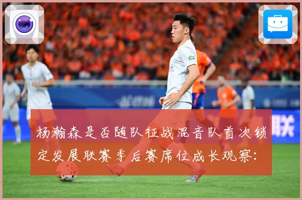 杨瀚森是否随队征战混音队首次锁定发展联赛季后赛席位成长观察：最新赛事动态与深度分析