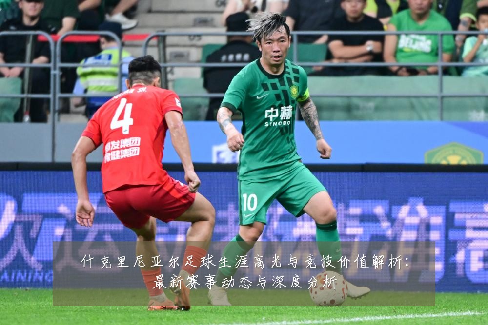 什克里尼亚尔足球生涯高光与竞技价值解析：最新赛事动态与深度分析