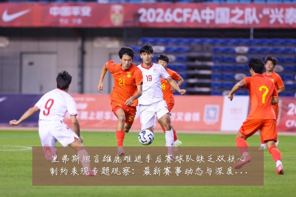 里弗斯坦言雄鹿难进季后赛球队缺乏双核心制约表现专题观察:最新赛事动态与深度分析