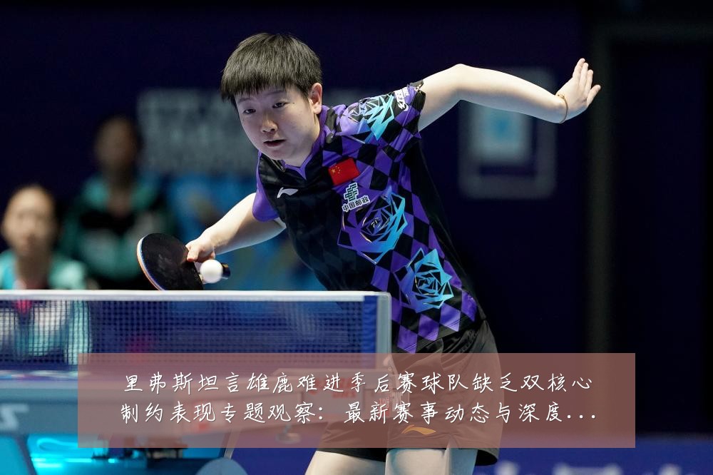 里弗斯坦言雄鹿难进季后赛球队缺乏双核心制约表现专题观察:最新赛事动态与深度分析
